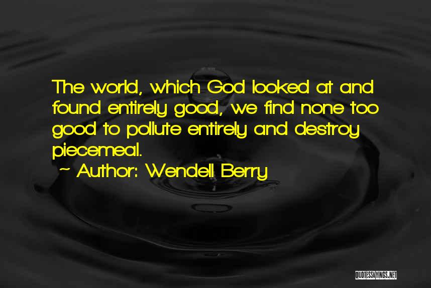 Wendell Berry Quotes: The World, Which God Looked At And Found Entirely Good, We Find None Too Good To Pollute Entirely And Destroy