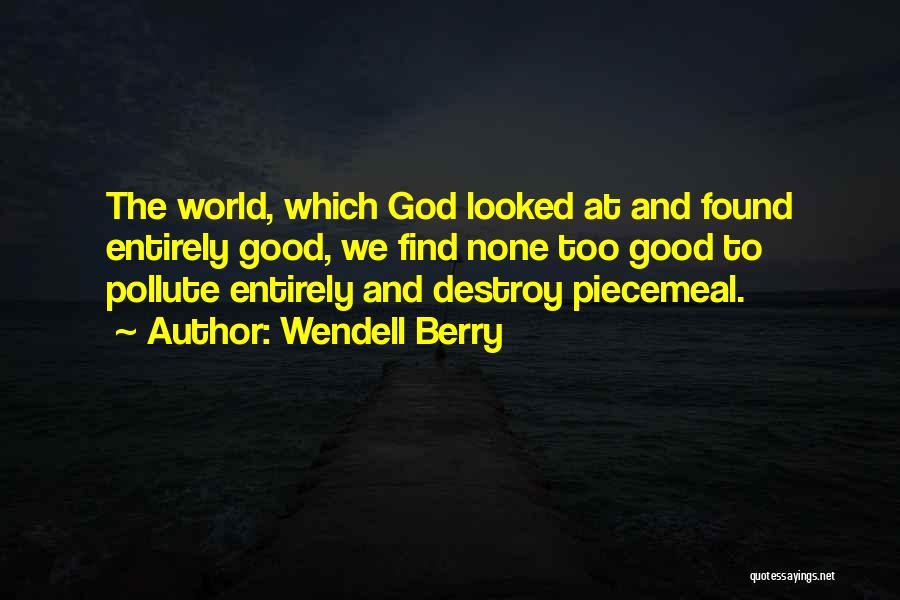 Wendell Berry Quotes: The World, Which God Looked At And Found Entirely Good, We Find None Too Good To Pollute Entirely And Destroy