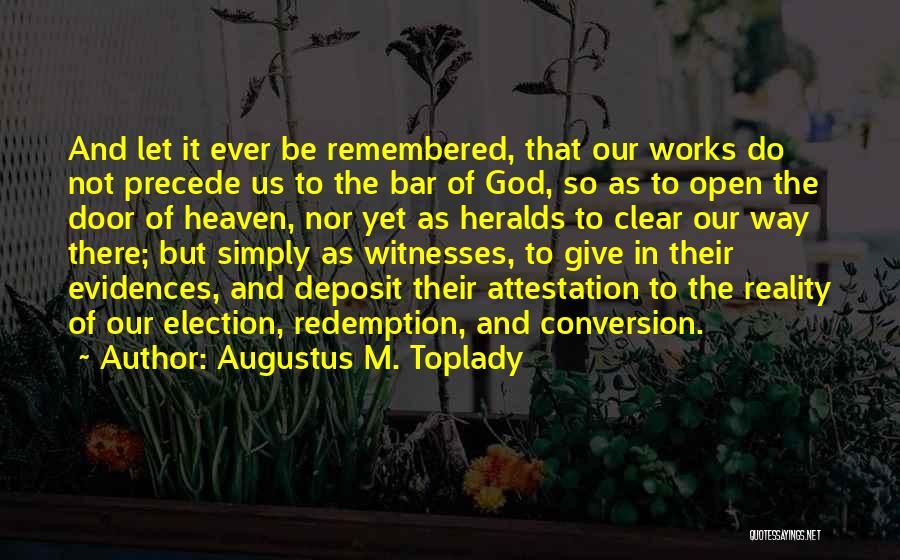 Augustus M. Toplady Quotes: And Let It Ever Be Remembered, That Our Works Do Not Precede Us To The Bar Of God, So As