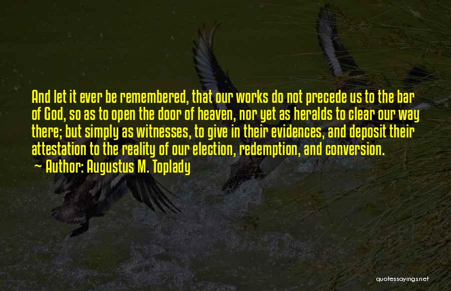 Augustus M. Toplady Quotes: And Let It Ever Be Remembered, That Our Works Do Not Precede Us To The Bar Of God, So As