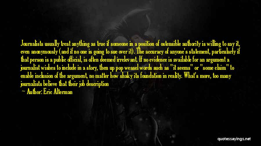 Eric Alterman Quotes: Journalists Usually Treat Anything As True If Someone In A Position Of Ostensible Authority Is Willing To Say It, Even