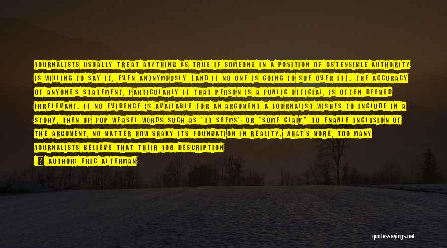 Eric Alterman Quotes: Journalists Usually Treat Anything As True If Someone In A Position Of Ostensible Authority Is Willing To Say It, Even