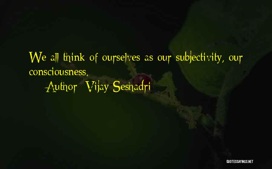 Vijay Seshadri Quotes: We All Think Of Ourselves As Our Subjectivity, Our Consciousness.