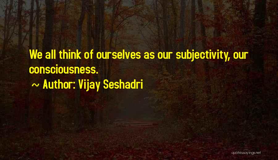 Vijay Seshadri Quotes: We All Think Of Ourselves As Our Subjectivity, Our Consciousness.
