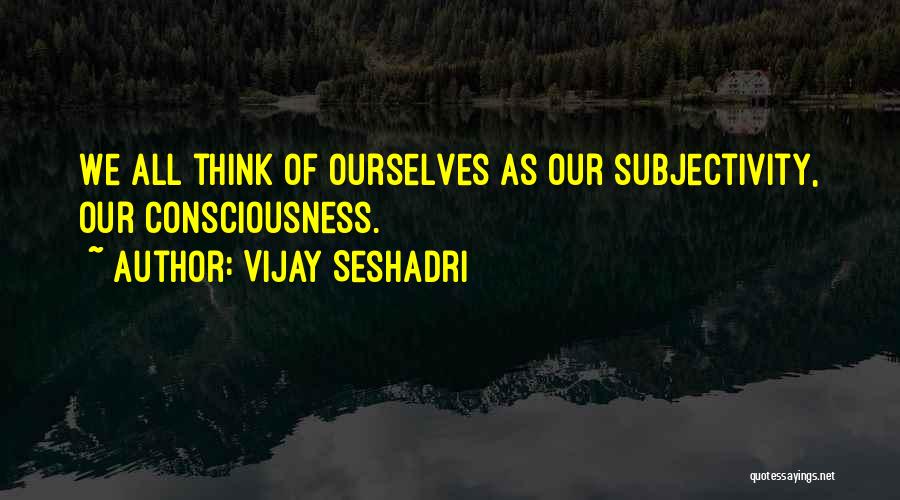 Vijay Seshadri Quotes: We All Think Of Ourselves As Our Subjectivity, Our Consciousness.
