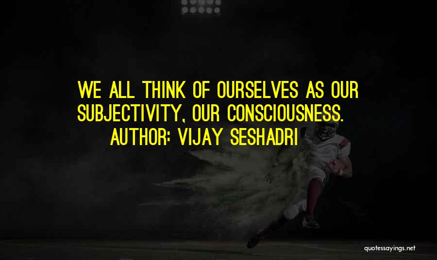Vijay Seshadri Quotes: We All Think Of Ourselves As Our Subjectivity, Our Consciousness.