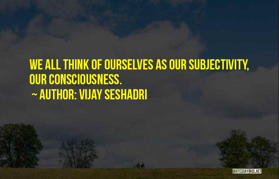 Vijay Seshadri Quotes: We All Think Of Ourselves As Our Subjectivity, Our Consciousness.