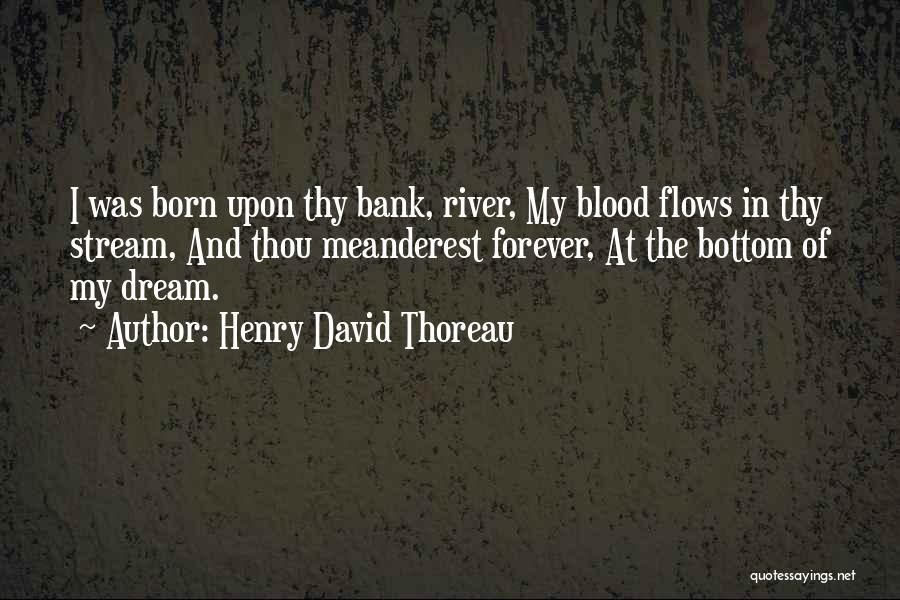 Henry David Thoreau Quotes: I Was Born Upon Thy Bank, River, My Blood Flows In Thy Stream, And Thou Meanderest Forever, At The Bottom