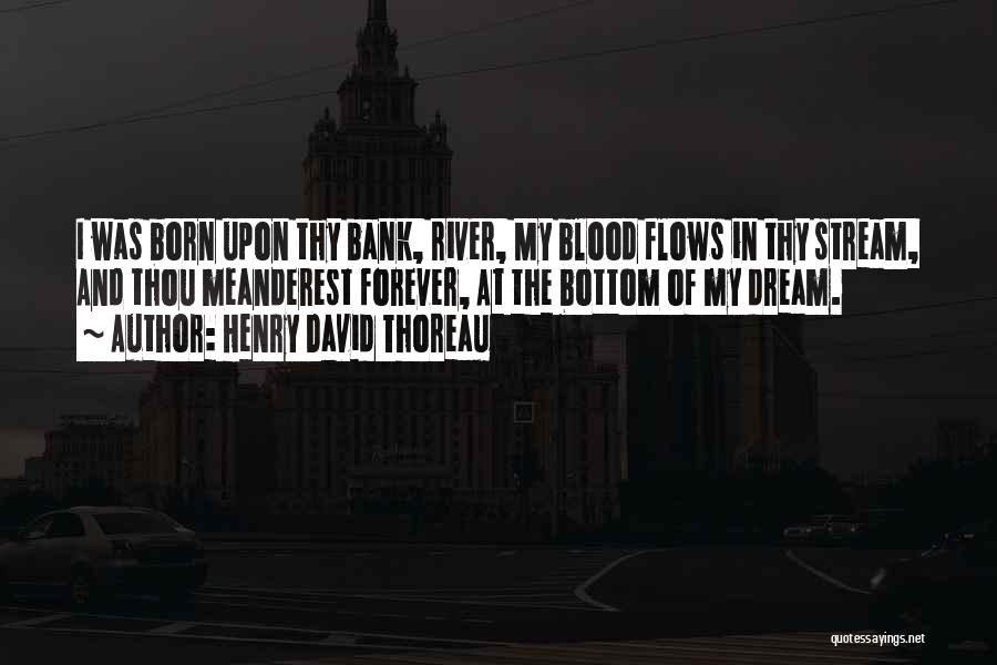 Henry David Thoreau Quotes: I Was Born Upon Thy Bank, River, My Blood Flows In Thy Stream, And Thou Meanderest Forever, At The Bottom