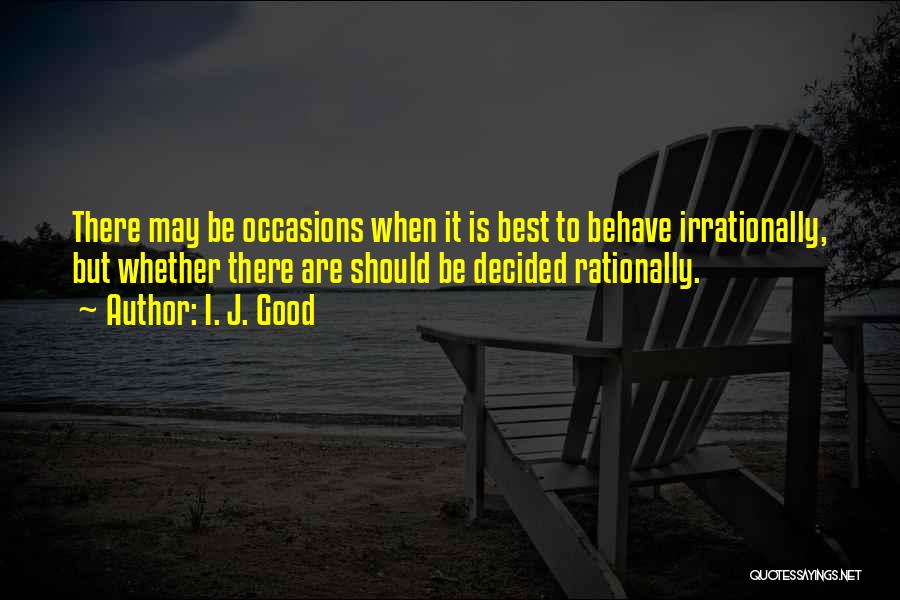 I. J. Good Quotes: There May Be Occasions When It Is Best To Behave Irrationally, But Whether There Are Should Be Decided Rationally.