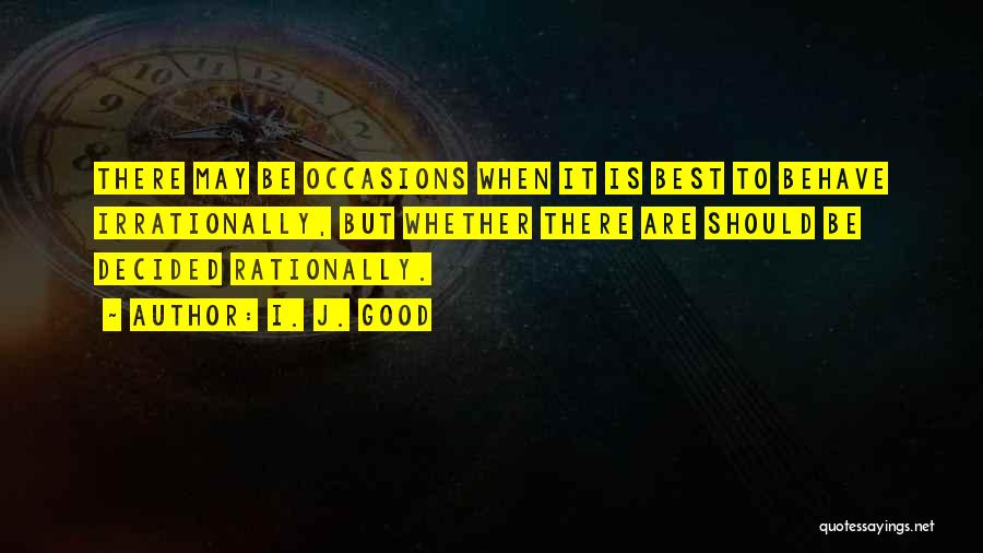 I. J. Good Quotes: There May Be Occasions When It Is Best To Behave Irrationally, But Whether There Are Should Be Decided Rationally.