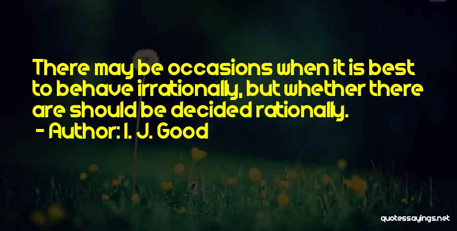 I. J. Good Quotes: There May Be Occasions When It Is Best To Behave Irrationally, But Whether There Are Should Be Decided Rationally.