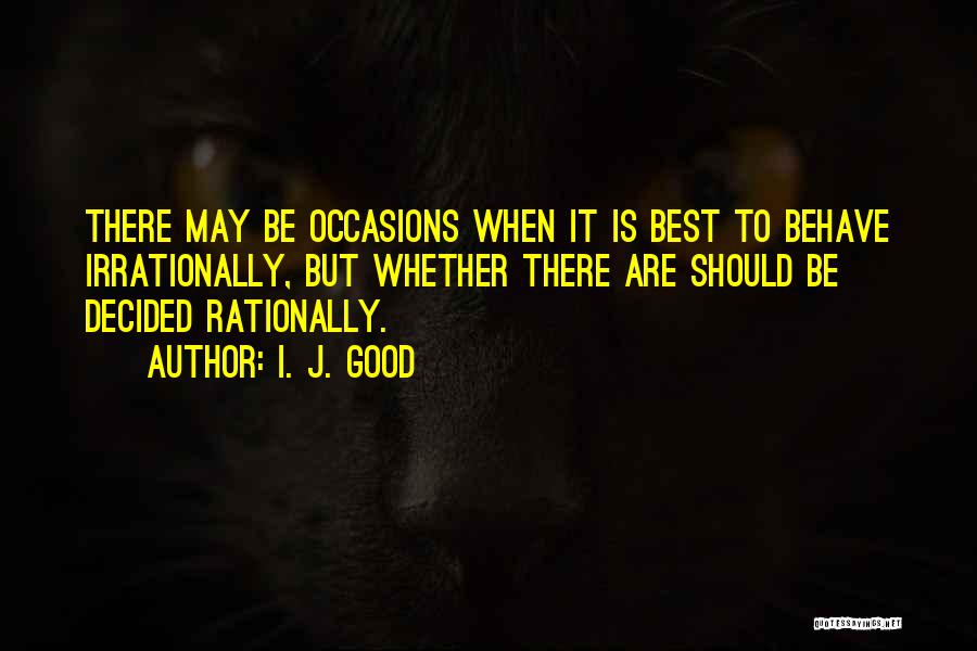 I. J. Good Quotes: There May Be Occasions When It Is Best To Behave Irrationally, But Whether There Are Should Be Decided Rationally.