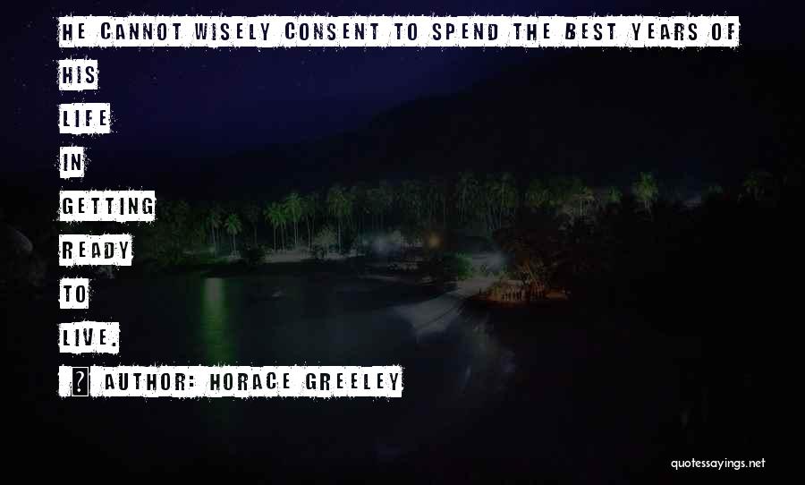 Horace Greeley Quotes: He Cannot Wisely Consent To Spend The Best Years Of His Life In Getting Ready To Live.