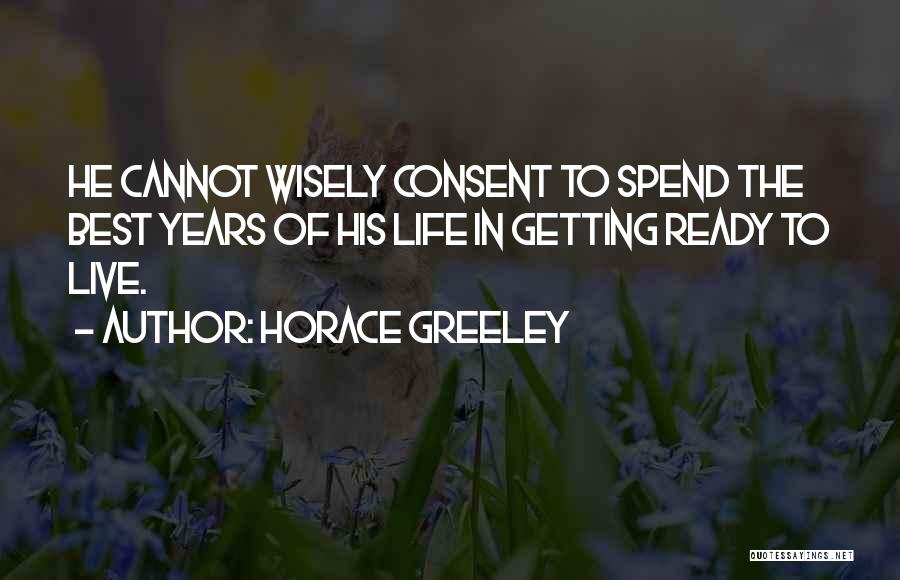 Horace Greeley Quotes: He Cannot Wisely Consent To Spend The Best Years Of His Life In Getting Ready To Live.