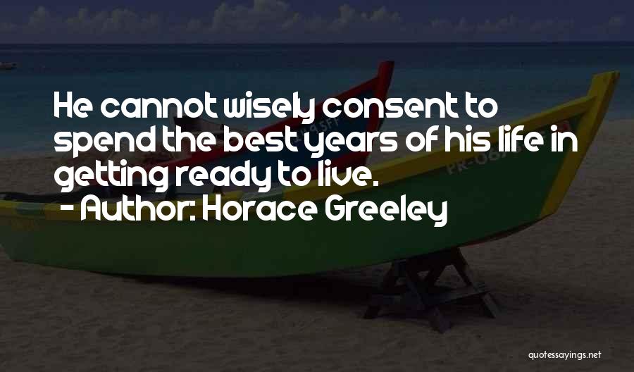 Horace Greeley Quotes: He Cannot Wisely Consent To Spend The Best Years Of His Life In Getting Ready To Live.