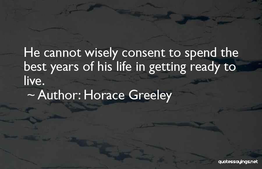 Horace Greeley Quotes: He Cannot Wisely Consent To Spend The Best Years Of His Life In Getting Ready To Live.