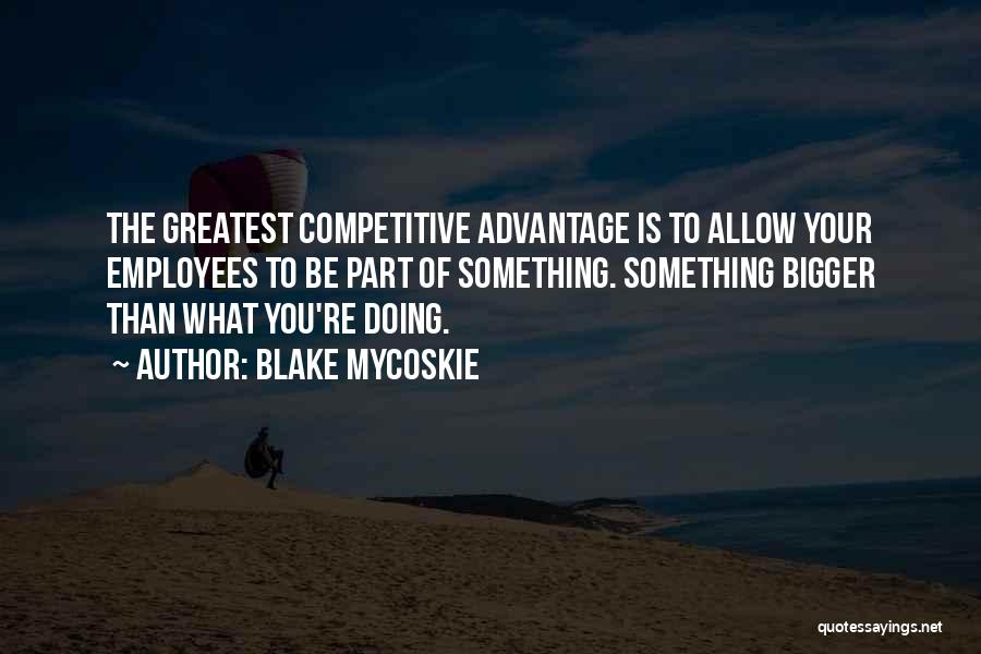 Blake Mycoskie Quotes: The Greatest Competitive Advantage Is To Allow Your Employees To Be Part Of Something. Something Bigger Than What You're Doing.