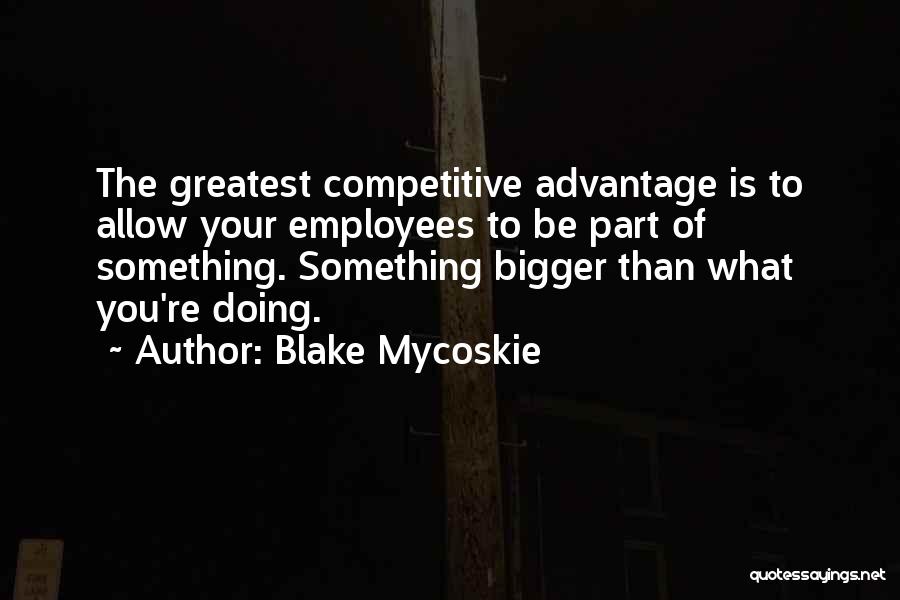 Blake Mycoskie Quotes: The Greatest Competitive Advantage Is To Allow Your Employees To Be Part Of Something. Something Bigger Than What You're Doing.