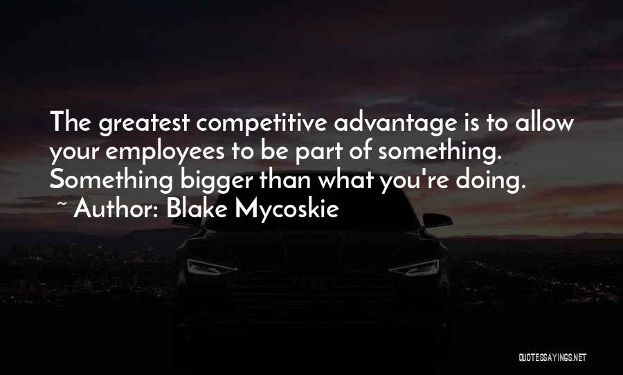 Blake Mycoskie Quotes: The Greatest Competitive Advantage Is To Allow Your Employees To Be Part Of Something. Something Bigger Than What You're Doing.