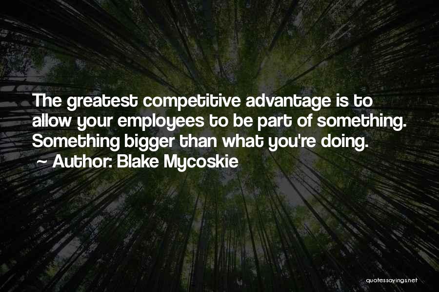 Blake Mycoskie Quotes: The Greatest Competitive Advantage Is To Allow Your Employees To Be Part Of Something. Something Bigger Than What You're Doing.