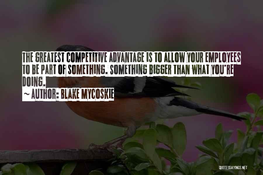 Blake Mycoskie Quotes: The Greatest Competitive Advantage Is To Allow Your Employees To Be Part Of Something. Something Bigger Than What You're Doing.