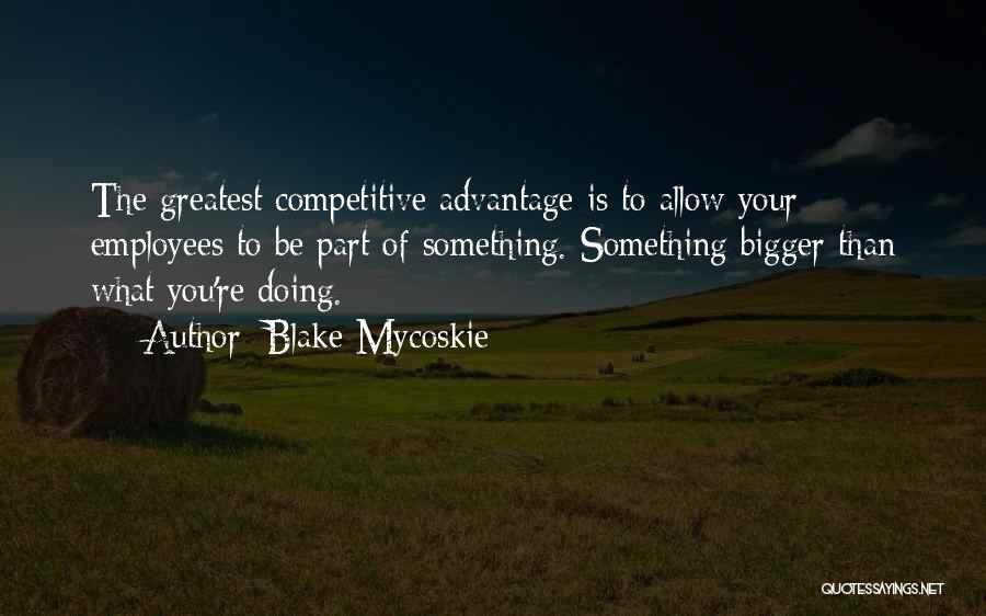 Blake Mycoskie Quotes: The Greatest Competitive Advantage Is To Allow Your Employees To Be Part Of Something. Something Bigger Than What You're Doing.