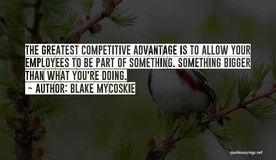 Blake Mycoskie Quotes: The Greatest Competitive Advantage Is To Allow Your Employees To Be Part Of Something. Something Bigger Than What You're Doing.