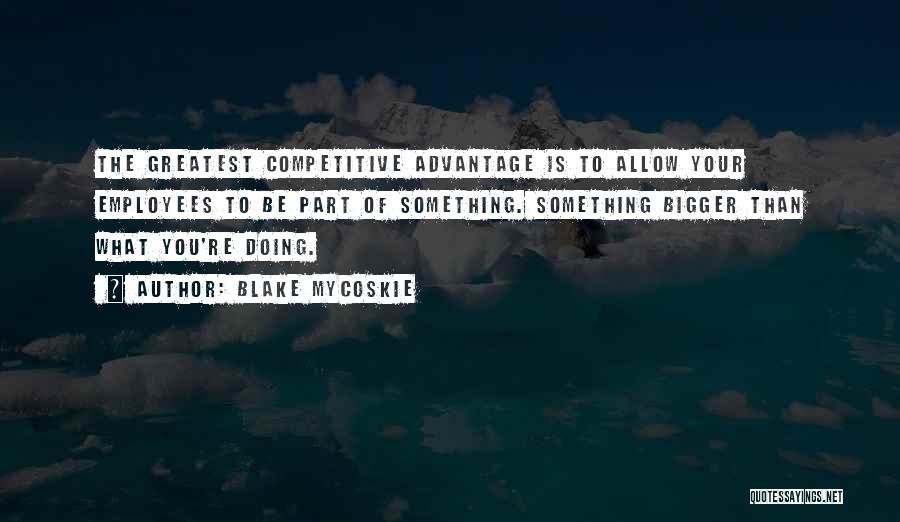 Blake Mycoskie Quotes: The Greatest Competitive Advantage Is To Allow Your Employees To Be Part Of Something. Something Bigger Than What You're Doing.