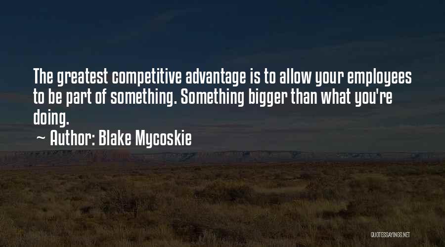 Blake Mycoskie Quotes: The Greatest Competitive Advantage Is To Allow Your Employees To Be Part Of Something. Something Bigger Than What You're Doing.