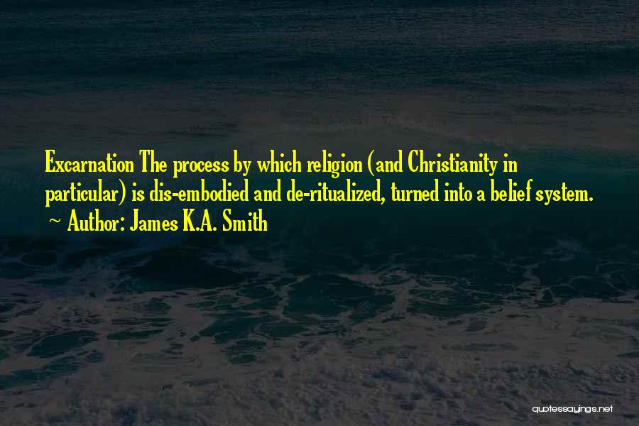James K.A. Smith Quotes: Excarnation The Process By Which Religion (and Christianity In Particular) Is Dis-embodied And De-ritualized, Turned Into A Belief System.