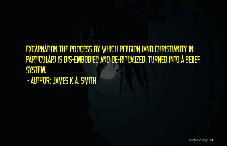 James K.A. Smith Quotes: Excarnation The Process By Which Religion (and Christianity In Particular) Is Dis-embodied And De-ritualized, Turned Into A Belief System.