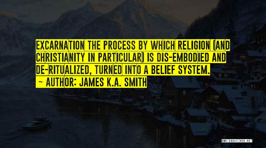 James K.A. Smith Quotes: Excarnation The Process By Which Religion (and Christianity In Particular) Is Dis-embodied And De-ritualized, Turned Into A Belief System.