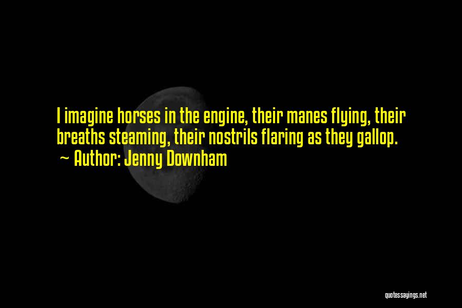 Jenny Downham Quotes: I Imagine Horses In The Engine, Their Manes Flying, Their Breaths Steaming, Their Nostrils Flaring As They Gallop.