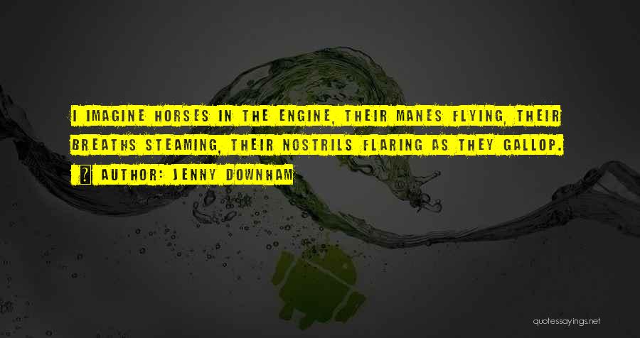 Jenny Downham Quotes: I Imagine Horses In The Engine, Their Manes Flying, Their Breaths Steaming, Their Nostrils Flaring As They Gallop.