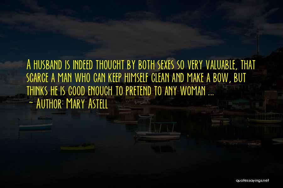 Mary Astell Quotes: A Husband Is Indeed Thought By Both Sexes So Very Valuable, That Scarce A Man Who Can Keep Himself Clean