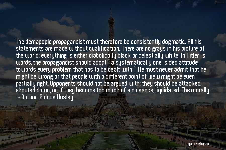 Aldous Huxley Quotes: The Demagogic Propagandist Must Therefore Be Consistently Dogmatic. All His Statements Are Made Without Qualification. There Are No Grays In
