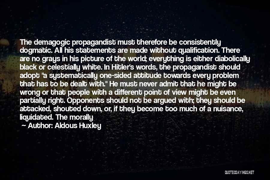 Aldous Huxley Quotes: The Demagogic Propagandist Must Therefore Be Consistently Dogmatic. All His Statements Are Made Without Qualification. There Are No Grays In