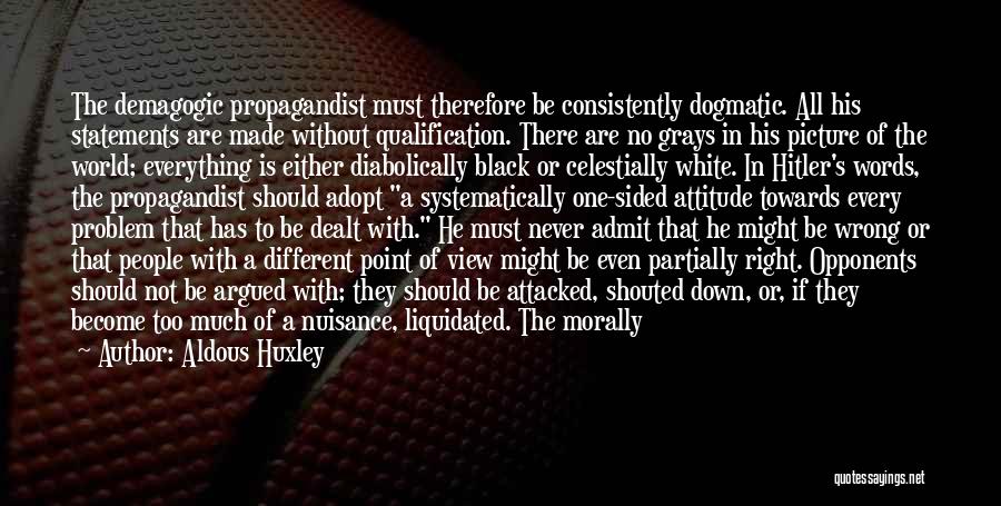 Aldous Huxley Quotes: The Demagogic Propagandist Must Therefore Be Consistently Dogmatic. All His Statements Are Made Without Qualification. There Are No Grays In