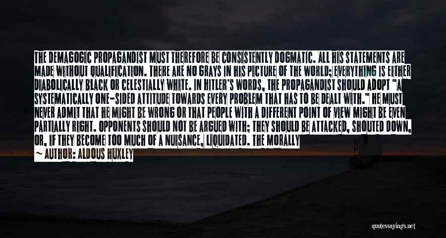 Aldous Huxley Quotes: The Demagogic Propagandist Must Therefore Be Consistently Dogmatic. All His Statements Are Made Without Qualification. There Are No Grays In