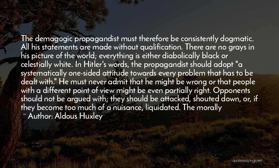 Aldous Huxley Quotes: The Demagogic Propagandist Must Therefore Be Consistently Dogmatic. All His Statements Are Made Without Qualification. There Are No Grays In