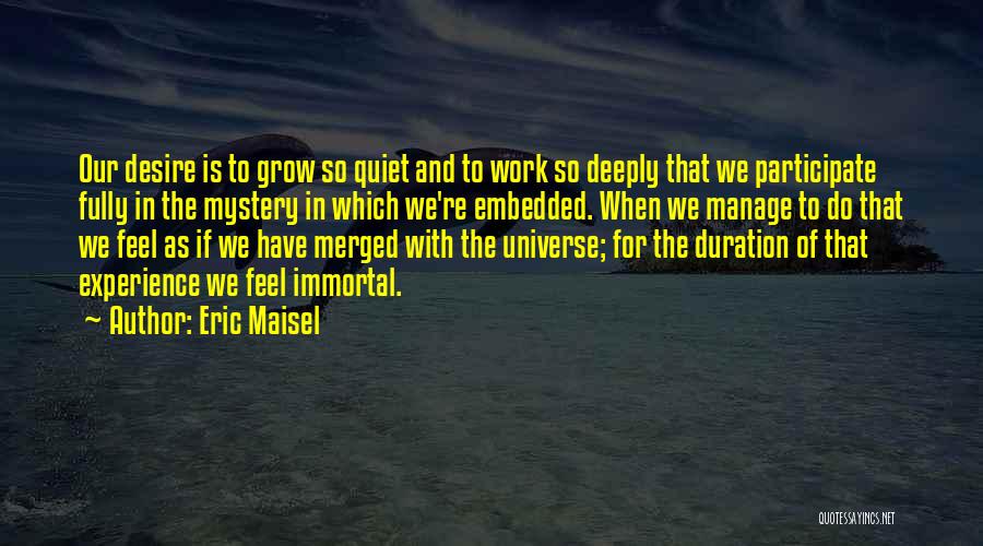 Eric Maisel Quotes: Our Desire Is To Grow So Quiet And To Work So Deeply That We Participate Fully In The Mystery In