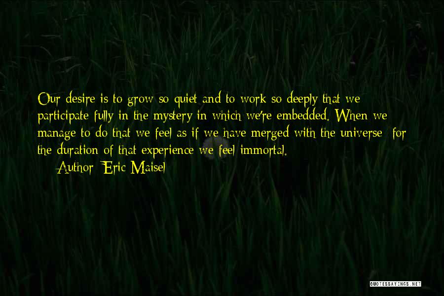 Eric Maisel Quotes: Our Desire Is To Grow So Quiet And To Work So Deeply That We Participate Fully In The Mystery In