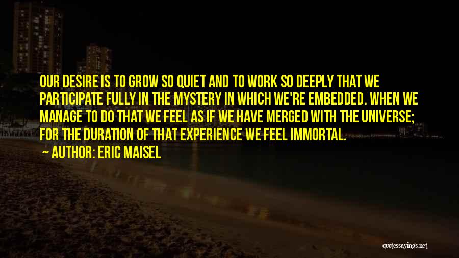 Eric Maisel Quotes: Our Desire Is To Grow So Quiet And To Work So Deeply That We Participate Fully In The Mystery In