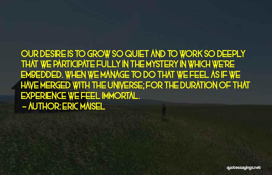 Eric Maisel Quotes: Our Desire Is To Grow So Quiet And To Work So Deeply That We Participate Fully In The Mystery In