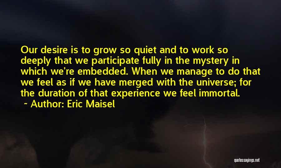 Eric Maisel Quotes: Our Desire Is To Grow So Quiet And To Work So Deeply That We Participate Fully In The Mystery In
