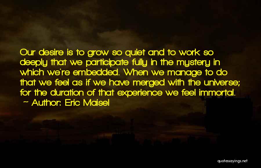 Eric Maisel Quotes: Our Desire Is To Grow So Quiet And To Work So Deeply That We Participate Fully In The Mystery In