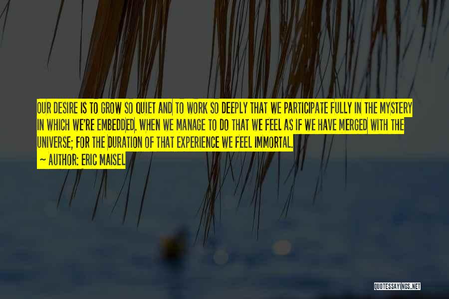 Eric Maisel Quotes: Our Desire Is To Grow So Quiet And To Work So Deeply That We Participate Fully In The Mystery In