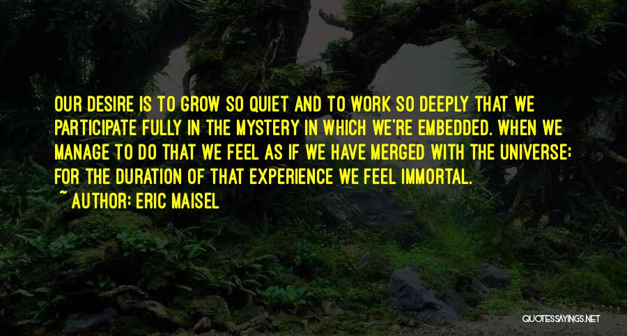 Eric Maisel Quotes: Our Desire Is To Grow So Quiet And To Work So Deeply That We Participate Fully In The Mystery In