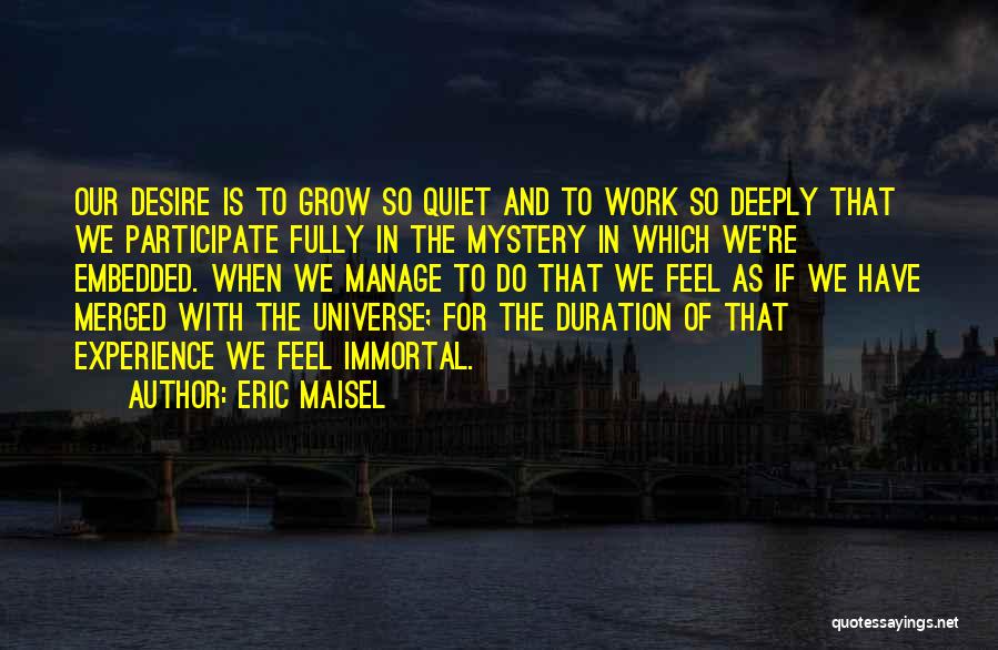 Eric Maisel Quotes: Our Desire Is To Grow So Quiet And To Work So Deeply That We Participate Fully In The Mystery In